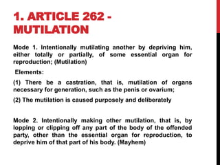 1. ARTICLE 262 -
MUTILATION
Mode 1. Intentionally mutilating another by depriving him,
either totally or partially, of some essential organ for
reproduction; (Mutilation)
Elements:
(1) There be a castration, that is, mutilation of organs
necessary for generation, such as the penis or ovarium;
(2) The mutilation is caused purposely and deliberately
Mode 2. Intentionally making other mutilation, that is, by
lopping or clipping off any part of the body of the offended
party, other than the essential organ for reproduction, to
deprive him of that part of his body. (Mayhem)
 