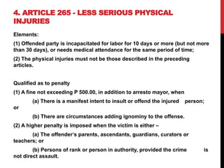 4. ARTICLE 265 - LESS SERIOUS PHYSICAL
INJURIES
Elements:
(1) Offended party is incapacitated for labor for 10 days or more (but not more
than 30 days), or needs medical attendance for the same period of time;
(2) The physical injuries must not be those described in the preceding
articles.
Qualified as to penalty
(1) A fine not exceeding P 500.00, in addition to arresto mayor, when
(a) There is a manifest intent to insult or offend the injured person;
or
(b) There are circumstances adding ignominy to the offense.
(2) A higher penalty is imposed when the victim is either –
(a) The offender‘s parents, ascendants, guardians, curators or
teachers; or
(b) Persons of rank or person in authority, provided the crime is
not direct assault.
 