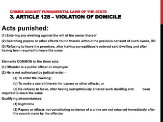 Acts punished:
(1) Entering any dwelling against the will of the owner thereof
(2) Searching papers or other effects found therein without the previous consent of such owner, OR
(3) Refusing to leave the premises, after having surreptitiously entered said dwelling and after
having been required to leave the same
Elements COMMON to the three acts:
(1) Offender is a public officer or employee
(2) He is not authorized by judicial order –
(a) To enter the dwelling;
(b) To make a search therein for papers or other effects; or
(c) He refuses to leave, after having surreptitiously entered such dwelling and been
required to leave the same
Qualifying circumstances:
(1) Night time
(2) Papers or effects not constituting evidence of a crime are not returned immediately after
the search made by the offender
CRIMES AGAINST FUNDAMENTAL LAWS OF THE STATE
3. ARTICLE 128 – VIOLATION OF DOMICILE
 