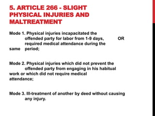 5. ARTICLE 266 - SLIGHT
PHYSICAL INJURIES AND
MALTREATMENT
Mode 1. Physical injuries incapacitated the
offended party for labor from 1-9 days, OR
required medical attendance during the
same period;
Mode 2. Physical injuries which did not prevent the
offended party from engaging in his habitual
work or which did not require medical
attendance;
Mode 3. Ill-treatment of another by deed without causing
any injury.
 