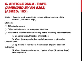 6. ARTICLE 266-A - RAPE
(AMENDED BY RA 8353)
(ASKED: 10X)
Mode 1: Rape through sexual intercourse without consent of the
woman: (Traditional Rape)
Elements:
(1) Offender is a man;
(2) Offender had carnal knowledge of a woman;
(3) Such act is accomplished under any of the following circumstances:
(a) By using force, threat or intimidation;
(b) When the woman is deprived of reason or is otherwise
unconscious;
(c) By means of fraudulent machination or grave abuse of
authority;
(d) When the woman is under 12 years of age (Statutory Rape)
or is demented.
 
