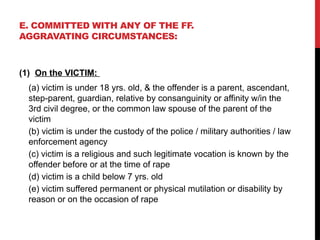 E. COMMITTED WITH ANY OF THE FF.
AGGRAVATING CIRCUMSTANCES:
(1) On the VICTIM:
(a) victim is under 18 yrs. old, & the offender is a parent, ascendant,
step-parent, guardian, relative by consanguinity or affinity w/in the
3rd civil degree, or the common law spouse of the parent of the
victim
(b) victim is under the custody of the police / military authorities / law
enforcement agency
(c) victim is a religious and such legitimate vocation is known by the
offender before or at the time of rape
(d) victim is a child below 7 yrs. old
(e) victim suffered permanent or physical mutilation or disability by
reason or on the occasion of rape
 