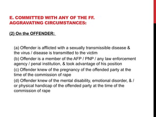 E. COMMITTED WITH ANY OF THE FF.
AGGRAVATING CIRCUMSTANCES:
(2) On the OFFENDER:
(a) Offender is afflicted with a sexually transmissible disease &
the virus / disease is transmitted to the victim
(b) Offender is a member of the AFP / PNP / any law enforcement
agency / penal institution, & took advantage of his position
(c) Offender knew of the pregnancy of the offended party at the
time of the commission of rape
(d) Offender knew of the mental disability, emotional disorder, & /
or physical handicap of the offended party at the time of the
commission of rape
 