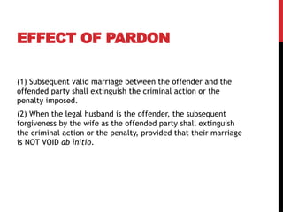 EFFECT OF PARDON
(1) Subsequent valid marriage between the offender and the
offended party shall extinguish the criminal action or the
penalty imposed.
(2) When the legal husband is the offender, the subsequent
forgiveness by the wife as the offended party shall extinguish
the criminal action or the penalty, provided that their marriage
is NOT VOID ab initio.
 