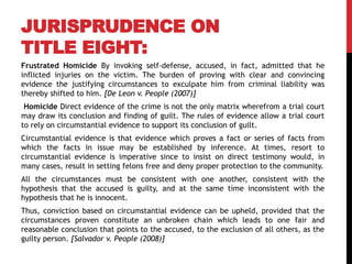 JURISPRUDENCE ON
TITLE EIGHT:
Frustrated Homicide By invoking self-defense, accused, in fact, admitted that he
inflicted injuries on the victim. The burden of proving with clear and convincing
evidence the justifying circumstances to exculpate him from criminal liability was
thereby shifted to him. [De Leon v. People (2007)]
Homicide Direct evidence of the crime is not the only matrix wherefrom a trial court
may draw its conclusion and finding of guilt. The rules of evidence allow a trial court
to rely on circumstantial evidence to support its conclusion of guilt.
Circumstantial evidence is that evidence which proves a fact or series of facts from
which the facts in issue may be established by inference. At times, resort to
circumstantial evidence is imperative since to insist on direct testimony would, in
many cases, result in setting felons free and deny proper protection to the community.
All the circumstances must be consistent with one another, consistent with the
hypothesis that the accused is guilty, and at the same time inconsistent with the
hypothesis that he is innocent.
Thus, conviction based on circumstantial evidence can be upheld, provided that the
circumstances proven constitute an unbroken chain which leads to one fair and
reasonable conclusion that points to the accused, to the exclusion of all others, as the
guilty person. [Salvador v. People (2008)]
 