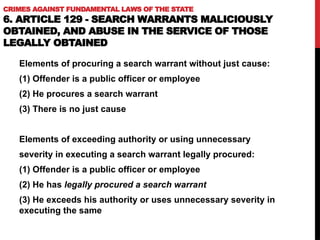CRIMES AGAINST FUNDAMENTAL LAWS OF THE STATE
6. ARTICLE 129 - SEARCH WARRANTS MALICIOUSLY
OBTAINED, AND ABUSE IN THE SERVICE OF THOSE
LEGALLY OBTAINED
Elements of procuring a search warrant without just cause:
(1) Offender is a public officer or employee
(2) He procures a search warrant
(3) There is no just cause
Elements of exceeding authority or using unnecessary
severity in executing a search warrant legally procured:
(1) Offender is a public officer or employee
(2) He has legally procured a search warrant
(3) He exceeds his authority or uses unnecessary severity in
executing the same
 