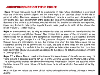 JURISPRUDENCE ON TITLE EIGHT:
Rape Physical resistance need not be established in rape when intimidation is exercised
upon the victim who submits against her will to the rapist‘s lust because of fear for her life or
personal safety. The force, violence or intimidation in rape is a relative term, depending not
only on the age, size, and strength of the parties but also on their relationship with each other.
Because of the victim‘s youthfulness, coupled with the fact that the assailant is her stepfather,
it was easy for her to believe that appellant would make good his threat to kill her should she
resist. [People v. Tuazon (2007)]
Rape An information is valid as long as it distinctly states the elements of the offense and the
acts or omissions constitutive thereof. The precise time or date of the commission of an
offense need not be alleged in the complaint or information, unless it is an essential element
of the crime charged. In rape, it is not. The gravamen of rape is carnal knowledge of a woman
through force and intimidation. In fact, the precise time when the rape takes place has no
substantial bearing on its commission. As such, the date or time need not be stated with
absolute accuracy. It is sufficient that the complaint or information states that the crime has
been committed at any time as near as possible to the date of its actual commission. [People
v. Domingo (2007)]
Rape BY a Minor The accused at the time of the commission of the offense was only 13
years old and it occurred prior to RA 9344 or the Juvenile Justice and Welfare Act of 2006.
The subsequently enacted law should be construed to retroact in favor of the accused. While
the latter is now 25 years old as of this decision, he is still exculpated from criminal liability.
However,
RA 9344 does not relieve the minor of civil liability arising from the offense. [Ortega v. People
(2008)]
 