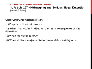 Qualifying Circumstances: (r2kt)
(1) Purpose is to extort ransom.
(2) When the victim is killed or dies as a consequence of the
detention.
(3) When the victim is raped.
(4) When victim is subjected to torture or dehumanizing acts.
A. CHAPTER I: CRIMES AGAINST LIBERTY
1. Article 267 - Kidnapping and Serious Illegal Detention
(asked 7 times)
 