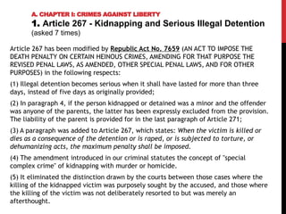 Article 267 has been modified by Republic Act No. 7659 (AN ACT TO IMPOSE THE
DEATH PENALTY ON CERTAIN HEINOUS CRIMES, AMENDING FOR THAT PURPOSE THE
REVISED PENAL LAWS, AS AMENDED, OTHER SPECIAL PENAL LAWS, AND FOR OTHER
PURPOSES) in the following respects:
(1) Illegal detention becomes serious when it shall have lasted for more than three
days, instead of five days as originally provided;
(2) In paragraph 4, if the person kidnapped or detained was a minor and the offender
was anyone of the parents, the latter has been expressly excluded from the provision.
The liability of the parent is provided for in the last paragraph of Article 271;
(3) A paragraph was added to Article 267, which states: When the victim is killed or
dies as a consequence of the detention or is raped, or is subjected to torture, or
dehumanizing acts, the maximum penalty shall be imposed.
(4) The amendment introduced in our criminal statutes the concept of "special
complex crime" of kidnapping with murder or homicide.
(5) It eliminated the distinction drawn by the courts between those cases where the
killing of the kidnapped victim was purposely sought by the accused, and those where
the killing of the victim was not deliberately resorted to but was merely an
afterthought.
A. CHAPTER I: CRIMES AGAINST LIBERTY
1. Article 267 - Kidnapping and Serious Illegal Detention
(asked 7 times)
 