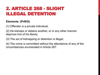 2. ARTICLE 268 - SLIGHT
ILLEGAL DETENTION
Elements: (PrIKO)
(1) Offender is a private individual;
(2) He kidnaps or detains another, or in any other manner
deprives him of his liberty.
(3) The act of kidnapping or detention is illegal;
(4) The crime is committed without the attendance of any of the
circumstances enumerated in Article 267.
 