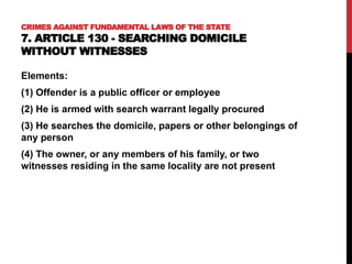 CRIMES AGAINST FUNDAMENTAL LAWS OF THE STATE
7. ARTICLE 130 - SEARCHING DOMICILE
WITHOUT WITNESSES
Elements:
(1) Offender is a public officer or employee
(2) He is armed with search warrant legally procured
(3) He searches the domicile, papers or other belongings of
any person
(4) The owner, or any members of his family, or two
witnesses residing in the same locality are not present
 