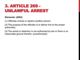 3. ARTICLE 269 -
UNLAWFUL ARREST
Elements: (ADU)
(1) Offender arrests or detains another person;
(2) The purpose of the offender is to deliver him to the proper
authorities;
(3) The arrest or detention is not authorized by law or there is no
reasonable ground therefor. (unauthorized)
 