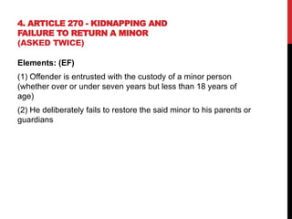 4. ARTICLE 270 - KIDNAPPING AND
FAILURE TO RETURN A MINOR
(ASKED TWICE)
Elements: (EF)
(1) Offender is entrusted with the custody of a minor person
(whether over or under seven years but less than 18 years of
age)
(2) He deliberately fails to restore the said minor to his parents or
guardians
 