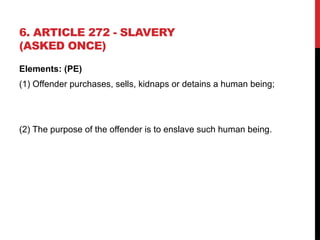 6. ARTICLE 272 - SLAVERY
(ASKED ONCE)
Elements: (PE)
(1) Offender purchases, sells, kidnaps or detains a human being;
(2) The purpose of the offender is to enslave such human being.
 