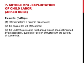 7. ARTICLE 273 - EXPLOITATION
OF CHILD LABOR
(ASKED ONCE)
Elements: (RARage)
(1) Offender retains a minor in his services;
(2) It is against the will of the minor;
(3) It is under the pretext of reimbursing himself of a debt incurred
by an ascendant, guardian or person entrusted with the custody
of such minor.
 