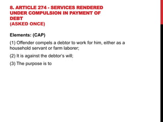 8. ARTICLE 274 - SERVICES RENDERED
UNDER COMPULSION IN PAYMENT OF
DEBT
(ASKED ONCE)
Elements: (CAP)
(1) Offender compels a debtor to work for him, either as a
household servant or farm laborer;
(2) It is against the debtor‘s will;
(3) The purpose is to
 