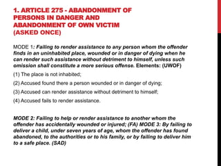 1. ARTICLE 275 - ABANDONMENT OF
PERSONS IN DANGER AND
ABANDONMENT OF OWN VICTIM
(ASKED ONCE)
MODE 1: Failing to render assistance to any person whom the offender
finds in an uninhabited place, wounded or in danger of dying when he
can render such assistance without detriment to himself, unless such
omission shall constitute a more serious offense. Elements: (UWOF)
(1) The place is not inhabited;
(2) Accused found there a person wounded or in danger of dying;
(3) Accused can render assistance without detriment to himself;
(4) Accused fails to render assistance.
MODE 2: Failing to help or render assistance to another whom the
offender has accidentally wounded or injured; (FA) MODE 3: By failing to
deliver a child, under seven years of age, whom the offender has found
abandoned, to the authorities or to his family, or by failing to deliver him
to a safe place. (SAD)
 