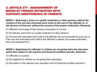 3. ARTICLE 277 - ABANDONMENT OF
MINOR BY PERSON ENTRUSTED WITH
CUSTODY; INDIFFERENCE OF PARENTS
MODE 1: Delivering a minor to a public institution or other persons without the
consent of the one who entrusted such minor to the care of the offender or, in
the absence of that one, without the consent of the proper authorities; Elements:
(1) Offender has charge of the rearing or education of a minor;
(2) He delivers said minor to a public institution or other persons;
(3) The one who entrusted such child to the offender has not consented to such act; or
if the one who entrusted such child to the offender is absent, the proper authorities
have not consented to it.
MODE 2. Neglecting his (offender’s) children by not giving them the education
which their station in life requires and financial condition permits. Elements:
(1) Offender is a parent;
(2) He neglects his children by not giving them education;
(3) His station in life requires such education and his financial condition permits it.
 