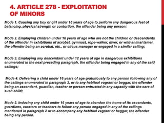 4. ARTICLE 278 - EXPLOITATION
OF MINORS
Mode 1. Causing any boy or girl under 16 years of age to perform any dangerous feat of
balancing, physical strength or contortion, the offender being any person;
Mode 2. Employing children under 16 years of age who are not the children or descendants
of the offender in exhibitions of acrobat, gymnast, rope-walker, diver, or wild-animal tamer,
the offender being an acrobat, etc., or circus manager or engaged in a similar calling;
Mode 3. Employing any descendant under 12 years of age in dangerous exhibitions
enumerated in the next preceding paragraph, the offender being engaged in any of the said
callings;
Mode 4. Delivering a child under 16 years of age gratuitously to any person following any of
the callings enumerated in paragraph 2, or to any habitual vagrant or beggar, the offender
being an ascendant, guardian, teacher or person entrusted in any capacity with the care of
such child;
Mode 5. Inducing any child under 16 years of age to abandon the home of its ascendants,
guardians, curators or teachers to follow any person engaged in any of the callings
mentioned in paragraph 2 or to accompany any habitual vagrant or beggar, the offender
being any person.
 