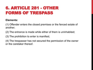 6. ARTICLE 281 - OTHER
FORMS OF TRESPASS
Elements:
(1) Offender enters the closed premises or the fenced estate of
another;
(2) The entrance is made while either of them is uninhabited;
(3) The prohibition to enter is manifest;
(4) The trespasser has not secured the permission of the owner
or the caretaker thereof.
 