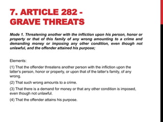 7. ARTICLE 282 -
GRAVE THREATS
Mode 1. Threatening another with the infliction upon his person, honor or
property or that of this family of any wrong amounting to a crime and
demanding money or imposing any other condition, even though not
unlawful, and the offender attained his purpose;
Elements:
(1) That the offender threatens another person with the infliction upon the
latter‘s person, honor or property, or upon that of the latter‘s family, of any
wrong.
(2) That such wrong amounts to a crime.
(3) That there is a demand for money or that any other condition is imposed,
even though not unlawful.
(4) That the offender attains his purpose.
 