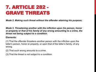 7. ARTICLE 282 -
GRAVE THREATS
Mode 2. Making such threat without the offender attaining his purpose;
Mode 3. Threatening another with the infliction upon his person, honor
or property or that of his family of any wrong amounting to a crime, the
threat not being subject to a condition.
Elements:
(1) That the offender threatens another person with the infliction upon the
latter‘s person, honor or property, or upon that of the latter‘s family, of any
wrong.
(2) That such wrong amounts to a crime.
(3) That the threat is not subject to a condition.
 