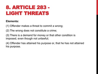 8. ARTICLE 283 -
LIGHT THREATS
Elements:
(1) Offender makes a threat to commit a wrong;
(2) The wrong does not constitute a crime;
(3) There is a demand for money or that other condition is
imposed, even though not unlawful;
(4) Offender has attained his purpose or, that he has not attained
his purpose.
 