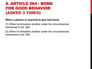9. ARTICLE 284 - BOND
FOR GOOD BEHAVIOR
(ASKED 3 TIMES)
When a person is required to give bail bond:
(1) When he threatens another under the circumstances
mentioned in Art. 282.
(2) When he threatens another under the circumstances
mentioned in Art. 283.
 