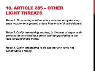 10. ARTICLE 285 – OTHER
LIGHT THREATS
Mode 1. Threatening another with a weapon, or by drawing
such weapon in a quarrel, unless it be in lawful self-defense;
Mode 2. Orally threatening another, in the heat of anger, with
some harm constituting a crime, without persisting in the
idea involved in his threat;
Mode 3. Orally threatening to do another any harm not
constituting a felony.
 