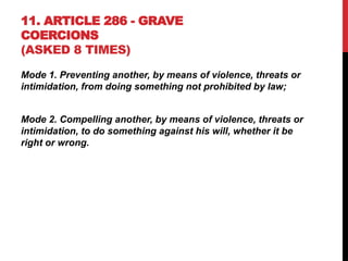 11. ARTICLE 286 - GRAVE
COERCIONS
(ASKED 8 TIMES)
Mode 1. Preventing another, by means of violence, threats or
intimidation, from doing something not prohibited by law;
Mode 2. Compelling another, by means of violence, threats or
intimidation, to do something against his will, whether it be
right or wrong.
 