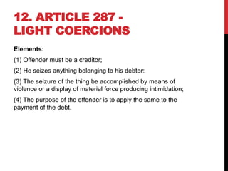 12. ARTICLE 287 -
LIGHT COERCIONS
Elements:
(1) Offender must be a creditor;
(2) He seizes anything belonging to his debtor:
(3) The seizure of the thing be accomplished by means of
violence or a display of material force producing intimidation;
(4) The purpose of the offender is to apply the same to the
payment of the debt.
 