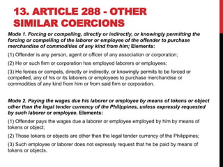 13. ARTICLE 288 - OTHER
SIMILAR COERCIONS
Mode 1. Forcing or compelling, directly or indirectly, or knowingly permitting the
forcing or compelling of the laborer or employee of the offender to purchase
merchandise of commodities of any kind from him; Elements:
(1) Offender is any person, agent or officer of any association or corporation;
(2) He or such firm or corporation has employed laborers or employees;
(3) He forces or compels, directly or indirectly, or knowingly permits to be forced or
compelled, any of his or its laborers or employees to purchase merchandise or
commodities of any kind from him or from said firm or corporation.
Mode 2. Paying the wages due his laborer or employee by means of tokens or object
other than the legal tender currency of the Philippines, unless expressly requested
by such laborer or employee. Elements:
(1) Offender pays the wages due a laborer or employee employed by him by means of
tokens or object;
(2) Those tokens or objects are other than the legal tender currency of the Philippines;
(3) Such employee or laborer does not expressly request that he be paid by means of
tokens or objects.
 