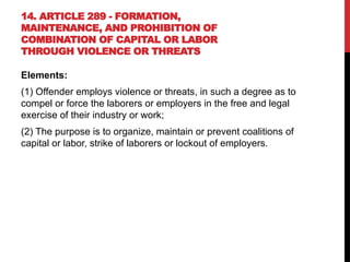 14. ARTICLE 289 - FORMATION,
MAINTENANCE, AND PROHIBITION OF
COMBINATION OF CAPITAL OR LABOR
THROUGH VIOLENCE OR THREATS
Elements:
(1) Offender employs violence or threats, in such a degree as to
compel or force the laborers or employers in the free and legal
exercise of their industry or work;
(2) The purpose is to organize, maintain or prevent coalitions of
capital or labor, strike of laborers or lockout of employers.
 