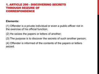 1. ARTICLE 290 - DISCOVERING SECRETS
THROUGH SEIZURE OF
CORRESPONDENCE
Elements:
(1) Offender is a private individual or even a public officer not in
the exercise of his official function;
(2) He seizes the papers or letters of another;
(3) The purpose is to discover the secrets of such another person;
(4) Offender is informed of the contents of the papers or letters
seized.
 
