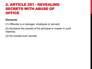 2. ARTICLE 291 - REVEALING
SECRETS WITH ABUSE OF
OFFICE
Elements:
(1) Offender is a manager, employee or servant;
(2) He learns the secrets of his principal or master in such
capacity;
(3) He reveals such secrets.
 