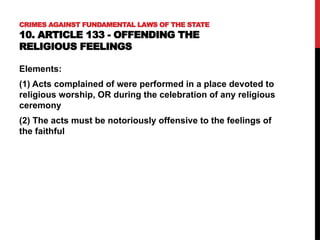 CRIMES AGAINST FUNDAMENTAL LAWS OF THE STATE
10. ARTICLE 133 - OFFENDING THE
RELIGIOUS FEELINGS
Elements:
(1) Acts complained of were performed in a place devoted to
religious worship, OR during the celebration of any religious
ceremony
(2) The acts must be notoriously offensive to the feelings of
the faithful
 