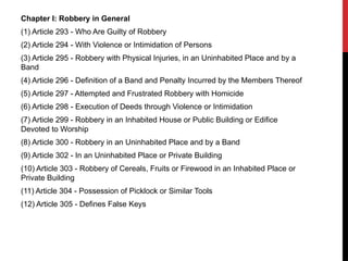 Chapter I: Robbery in General
(1) Article 293 - Who Are Guilty of Robbery
(2) Article 294 - With Violence or Intimidation of Persons
(3) Article 295 - Robbery with Physical Injuries, in an Uninhabited Place and by a
Band
(4) Article 296 - Definition of a Band and Penalty Incurred by the Members Thereof
(5) Article 297 - Attempted and Frustrated Robbery with Homicide
(6) Article 298 - Execution of Deeds through Violence or Intimidation
(7) Article 299 - Robbery in an Inhabited House or Public Building or Edifice
Devoted to Worship
(8) Article 300 - Robbery in an Uninhabited Place and by a Band
(9) Article 302 - In an Uninhabited Place or Private Building
(10) Article 303 - Robbery of Cereals, Fruits or Firewood in an Inhabited Place or
Private Building
(11) Article 304 - Possession of Picklock or Similar Tools
(12) Article 305 - Defines False Keys
 