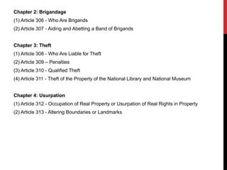 Chapter 2: Brigandage
(1) Article 306 - Who Are Brigands
(2) Article 307 - Aiding and Abetting a Band of Brigands
Chapter 3: Theft
(1) Article 308 - Who Are Liable for Theft
(2) Article 309 – Penalties
(3) Article 310 - Qualified Theft
(4) Article 311 - Theft of the Property of the National Library and National Museum
Chapter 4: Usurpation
(1) Article 312 - Occupation of Real Property or Usurpation of Real Rights in Property
(2) Article 313 - Altering Boundaries or Landmarks
 