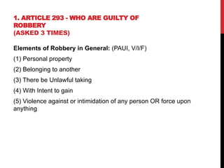 1. ARTICLE 293 - WHO ARE GUILTY OF
ROBBERY
(ASKED 3 TIMES)
Elements of Robbery in General: (PAUI, V/I/F)
(1) Personal property
(2) Belonging to another
(3) There be Unlawful taking
(4) With Intent to gain
(5) Violence against or intimidation of any person OR force upon
anything
 