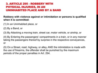 3. ARTICLE 295 - ROBBERY WITH
PHYSICAL INJURIES, IN AN
UNINHABITED PLACE AND BY A BAND
Robbery with violence against or intimidation or persons is qualified
when it is committed:
(1) In an Uninhabited place, or
(2) By a Band, or
(3) By Attacking a moving train, street car, motor vehicle, or airship, or
(4) By Entering the passengers‘ compartments in a train, or in any manner
taking the passengers thereof by surprise in the respective conveyances,
or
(5) On a Street, road, highway, or alley, AND the intimidation is made with
the use of firearms, the offender shall be punished by the maximum
periods of the proper penalties in Art. 294.
 