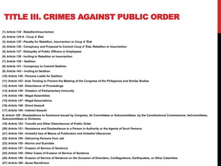 TITLE III. CRIMES AGAINST PUBLIC ORDER
(1) Article 134 - Rebellion/Insurrection
(2) Article 134-A - Coup d‘ État
(3) Article 135 - Penalty for Rebellion, Insurrection or Coup d‘ État
(4) Article 136 - Conspiracy and Proposal to Commit Coup d‘ État, Rebellion or Insurrection
(5) Article 137 - Disloyalty of Public Officers or Employees
(6) Article 138 - Inciting to Rebellion or Insurrection
(7) Article 139 – Sedition
(8) Article 141 - Conspiracy to Commit Sedition
(9) Article 142 – Inciting to Sedition
(10) Article 140 - Persons Liable for Sedition
(11) Article 143 - Acts Tending to Prevent the Meeting of the Congress of the Philippines and Similar Bodies
(12) Article 144 - Disturbance of Proceedings
(13) Article 145 - Violation of Parliamentary Immunity
(14) Article 146 - Illegal Assemblies
(15) Article 147 - Illegal Associations
(16) Article 148 - Direct Assault
(17) Article 149 - Indirect Assault
8) Article 150 - Disobedience to Summons Issued by Congress, Its Committees or Subcommittees, by the Constitutional Commissions, ItsCommittees,
Subcommittees or Divisions
(19) Article 153 - Tumults and Other Disturbances of Public Order
(20) Article 151 - Resistance and Disobedience to a Person in Authority or the Agents of Such Persons
(21) Article 154 - Unlawful Use of Means of Publication and Unlawful Utterances
(22) Article 156 - Delivering Persons from Jail
(23) Article 155 - Alarms and Scandals
(24) Article 157 - Evasion of Service of Sentence
(25) Article 159 - Other Cases of Evasion of Service of Sentence
(26) Article 158 - Evasion of Service of Sentence on the Occasion of Disorders, Conflagrations, Earthquakes, or Other Calamities
(27) Article 160 - Quasi Recidivism
 