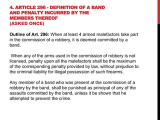 4. ARTICLE 296 - DEFINITION OF A BAND
AND PENALTY INCURRED BY THE
MEMBERS THEREOF
(ASKED ONCE)
Outline of Art. 296: When at least 4 armed malefactors take part
in the commission of a robbery, it is deemed committed by a
band.
When any of the arms used in the commission of robbery is not
licensed, penalty upon all the malefactors shall be the maximum
of the corresponding penalty provided by law, without prejudice to
the criminal liability for illegal possession of such firearms.
Any member of a band who was present at the commission of a
robbery by the band, shall be punished as principal of any of the
assaults committed by the band, unless it be shown that he
attempted to prevent the crime.
 