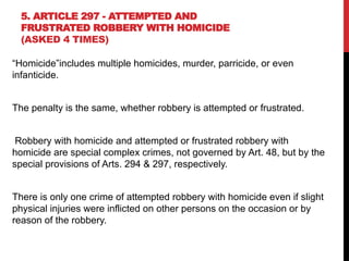 5. ARTICLE 297 - ATTEMPTED AND
FRUSTRATED ROBBERY WITH HOMICIDE
(ASKED 4 TIMES)
“Homicide”includes multiple homicides, murder, parricide, or even
infanticide.
The penalty is the same, whether robbery is attempted or frustrated.
Robbery with homicide and attempted or frustrated robbery with
homicide are special complex crimes, not governed by Art. 48, but by the
special provisions of Arts. 294 & 297, respectively.
There is only one crime of attempted robbery with homicide even if slight
physical injuries were inflicted on other persons on the occasion or by
reason of the robbery.
 