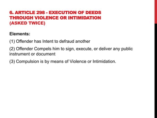 6. ARTICLE 298 - EXECUTION OF DEEDS
THROUGH VIOLENCE OR INTIMIDATION
(ASKED TWICE)
Elements:
(1) Offender has Intent to defraud another
(2) Offender Compels him to sign, execute, or deliver any public
instrument or document
(3) Compulsion is by means of Violence or Intimidation.
 