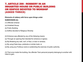 7. ARTICLE 299 - ROBBERY IN AN
INHABITED HOUSE OR PUBLIC BUILDING
OR EDIFICE DEVOTED TO WORSHIP
(ASKED THRICE)
Elements of robbery with force upon things under
SUBDIVISION (A):
(1) Offender entered
(a) Inhabited House
(b) Public Building
(c) Edifice devoted to Religious Worship
(2) Entrance was effected by any of the following means:
(a) Through an opening Not intended for entrance or egress;
(b) By Breaking any wall, roof, or floor, or door or window;
(c) By using False keys, picklocks or similar tools; or
(d) By using any Fictitious name or pretending the exercise of public authority.
(3) That once inside the building, the offender Took personal property belonging to another with
intent to gain.
 