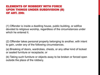 ELEMENTS OF ROBBERY WITH FORCE
UPON THINGS UNDER SUBDIVISION (B)
OF ART. 299:
(1) Offender is inside a dwelling house, public building, or edifice
devoted to religious worship, regardless of the circumstances under
which he entered it.
(2) Offender takes personal property belonging to another, with intent
to gain, under any of the following circumstances.
(a) Breaking of doors, wardrobes, chests, or any other kind of locked
or sealed furniture or receptacle; or
(b) Taking such furniture or objects away to be broken or forced open
outside the place of the robbery.
 