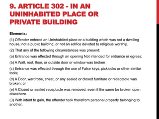 9. ARTICLE 302 - IN AN
UNINHABITED PLACE OR
PRIVATE BUILDING
Elements:
(1) Offender entered an Uninhabited place or a building which was not a dwelling
house, not a public building, or not an edifice devoted to religious worship.
(2) That any of the following circumstances was present:
(a) Entrance was effected through an opening Not intended for entrance or egress;
(b) A Wall, roof, floor, or outside door or window was broken
(c) Entrance was effected through the use of False keys, picklocks or other similar
tools;
(d) A Door, wardrobe, chest, or any sealed or closed furniture or receptacle was
broken; or
(e) A Closed or sealed receptacle was removed, even if the same be broken open
elsewhere.
(3) With intent to gain, the offender took therefrom personal property belonging to
another.
 