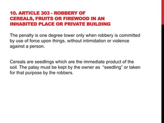10. ARTICLE 303 - ROBBERY OF
CEREALS, FRUITS OR FIREWOOD IN AN
INHABITED PLACE OR PRIVATE BUILDING
The penalty is one degree lower only when robbery is committed
by use of force upon things, without intimidation or violence
against a person.
Cereals are seedlings which are the immediate product of the
soil. The palay must be kept by the owner as “seedling” or taken
for that purpose by the robbers.
 