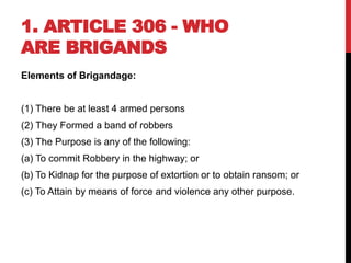 1. ARTICLE 306 - WHO
ARE BRIGANDS
Elements of Brigandage:
(1) There be at least 4 armed persons
(2) They Formed a band of robbers
(3) The Purpose is any of the following:
(a) To commit Robbery in the highway; or
(b) To Kidnap for the purpose of extortion or to obtain ransom; or
(c) To Attain by means of force and violence any other purpose.
 