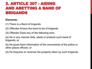 2. ARTICLE 307 - AIDING
AND ABETTING A BAND OF
BRIGANDS
Elements:
(1) There is a Band of brigands
(2) Offender Knows the band to be of brigands
(3) Offender Does any of the following acts:
(a) He in any manner Aids, abets or protects such band of
brigands; or
(b) He gives them Information of the movements of the police or
other peace officers; or
(4) He Acquires or receives the property taken by such brigands.
 